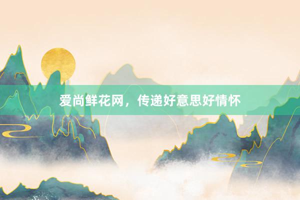 爱尚鲜花网，传递好意思好情怀